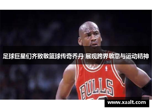 足球巨星们齐致敬篮球传奇乔丹 展现跨界敬意与运动精神