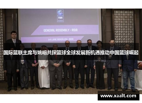 国际篮联主席与姚明共探篮球全球发展新机遇推动中国篮球崛起