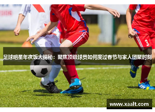 足球明星年夜饭大揭秘：聚焦顶级球员如何度过春节与家人团聚时刻