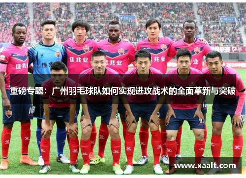 重磅专题：广州羽毛球队如何实现进攻战术的全面革新与突破