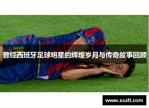曾经西班牙足球明星的辉煌岁月与传奇故事回顾